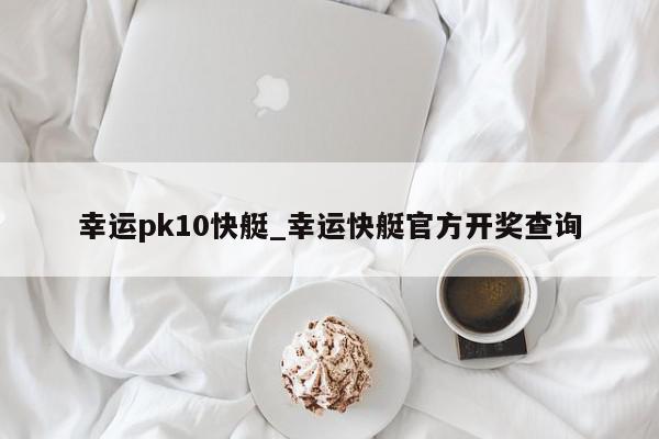 幸运pk10快艇_幸运快艇官方开奖查询