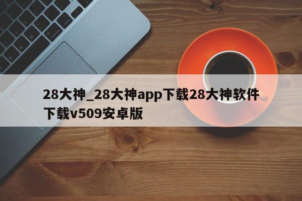 28大神_28大神app下载28大神软件下载v509安卓版