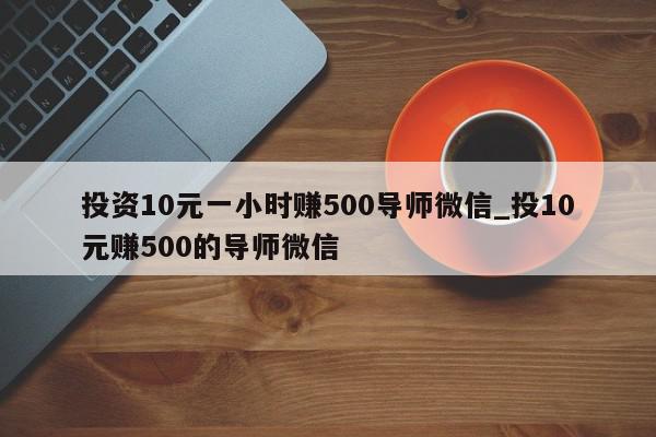 投资10元一小时赚500导师微信_投10元赚500的导师微信