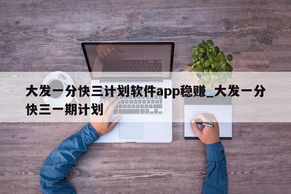 大发一分快三计划软件app稳赚_大发一分快三一期计划