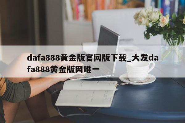 dafa888黄金版官网版下载_大发dafa888黄金版网唯一