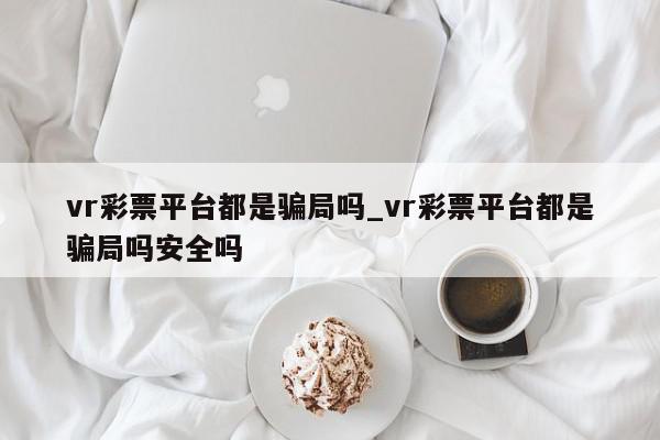 vr彩票平台都是骗局吗_vr彩票平台都是骗局吗安全吗