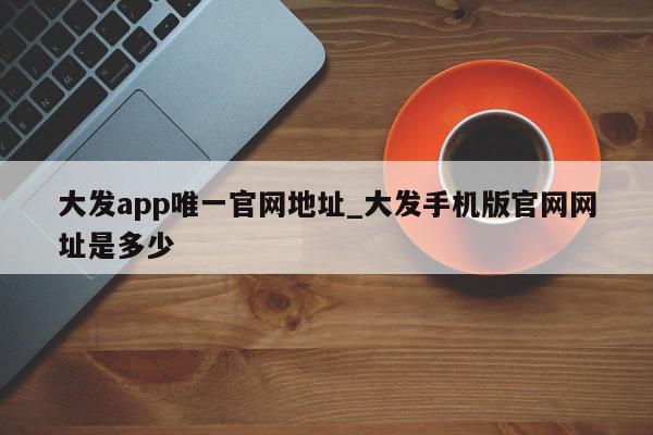 大发app唯一官网地址_大发手机版官网网址是多少